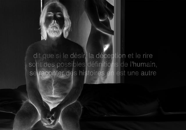 Série métaphysiquée - dit que si le désir, la déception et le rire sont des possibles définitions de l'humain, se raconter des histoires en est une autre, photographie de Jean pierre Morcrette. Photo en négatif noir et blanc montrant une homme nu assis sur un lit et, en arrière-plan, une femme (dont on ne voit pas la tête) debout nue également près d'une porte. Trois lignes de texte sont visibles en surimpression au centre de l’image : dit que si le désir, la déception et le rire sont des possibles définitions de l'humain, se raconter des histoires en est une autre.Photo en négatif montrant une homme nu assis sur un lit et, en arrière-plan, une femme (dont on ne voit pas la tête) debout nue également près d'une porte. Trois lignes de texte sont visibles en surimpression au centre de l’image : dit que si le désir, la déception et le rire sont des possibles définitions de l'humain, se raconter des histoires en est une autre.