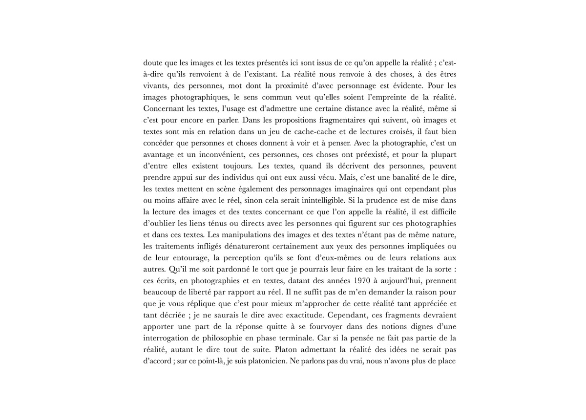 doute que les images et les textes présentés ici sont issus de ce qu’on appelle la réalité ; c’est-à-dire qu’ils renvoient à de l’existant. La réalité nous renvoie à des choses, à des êtres vivants, des personnes, mot dont la proximité d’avec personnage est évidente. Pour les images photographiques, le sens commun veut qu’elles soient l’empreinte de la réalité. Concernant les textes, l’usage est d’admettre une certaine distance avec la réalité, même si c’est pour encore en parler. Dans les propositions fragmentaires qui suivent, où images et textes sont mis en relation dans un jeu de cache-cache et de lectures croisés, il faut bien concéder que personnes et choses donnent à voir et à penser. Avec la photographie, c’est un avantage et un inconvénient, ces personnes, ces choses ont préexisté, et pour la plupart d’entre elles existent toujours. Les textes, quand ils décrivent des personnes, peuvent prendre appui sur des individus qui ont eux aussi vécu. Mais, c’est une banalité de le dire, les textes mettent en scène également des personnages imaginaires qui ont cependant plus ou moins affaire avec le réel, sinon cela serait inintelligible. Si la prudence est de mise dans la lecture des images et des textes concernant ce que l’on appelle la réalité, il est difficile d’oublier les liens ténus ou directs avec les personnes qui figurent sur ces photographies et dans ces textes. Les manipulations des images et des textes n’étant pas de même nature, les traitements infligés dénatureront certainement aux yeux des personnes impliquées ou de leur entourage, la perception qu’ils se font d’eux-mêmes ou de leurs relations aux autres. Qu’il me soit pardonné le tort que je pourrais leur faire en les traitant de la sorte : ces écrits, en photographies et en textes, datant des années 1970 à aujourd’hui, prennent beaucoup de liberté par rapport au réel. Il ne suffit pas de m’en demander la raison pour que je vous réplique que c’est pour mieux m’approcher de cette réalité tant appréciée et tant décriée ; je ne saurais le dire avec exactitude. Cependant, ces fragments devraient apporter une part de la réponse quitte à se fourvoyer dans des notions dignes d’une interrogation de philosophie en phase terminale. Car si la pensée ne fait pas partie de la réalité, autant le dire tout de suite. Platon admettant la réalité des idées ne serait pas d’accord ; sur ce point-là, je suis platonicien. Ne parlons pas du vrai, nous n’avons plus de place